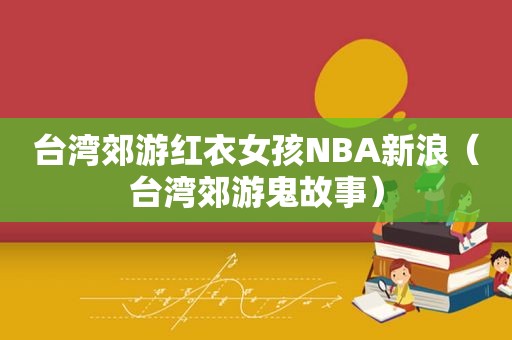 台湾郊游红衣女孩NBA新浪（台湾郊游鬼故事）