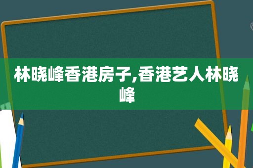 林晓峰香港房子,香港艺人林晓峰