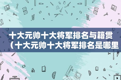 十大元帅十大将军排名与籍贯（十大元帅十大将军排名是哪里人）