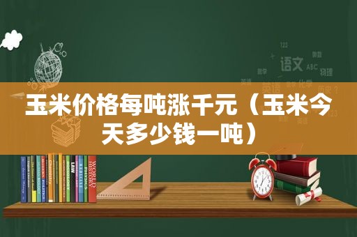 玉米价格每吨涨千元（玉米今天多少钱一吨）