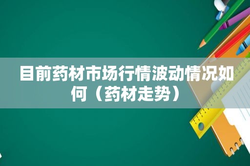 目前药材市场行情波动情况如何（药材走势）