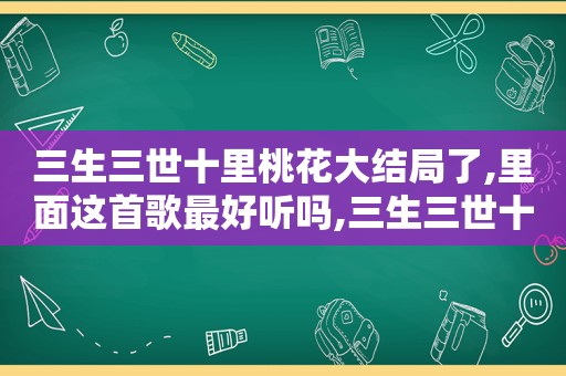 三生三世十里桃花大结局了,里面这首歌最好听吗,三生三世十里桃花大结局了,里面这首歌最好听的是谁