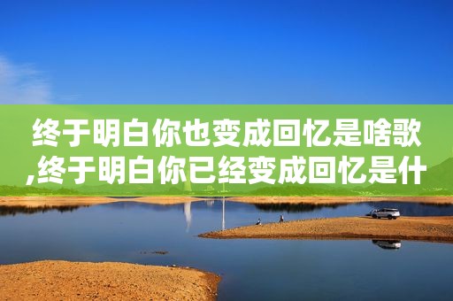 终于明白你也变成回忆是啥歌,终于明白你已经变成回忆是什么歌