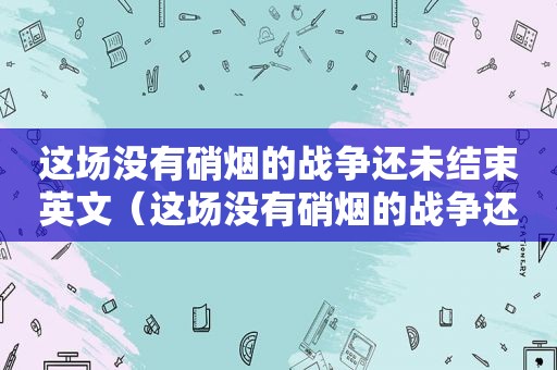 这场没有硝烟的战争还未结束英文（这场没有硝烟的战争还未结束英语）