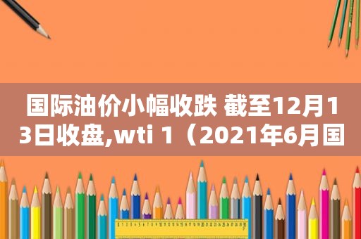 国际油价小幅收跌 截至12月13日收盘,wti 1（2021年6月国际油价）