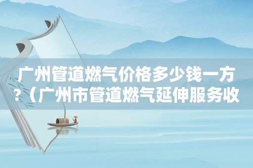 广州管道燃气价格多少钱一方?（广州市管道燃气延伸服务收费目录）