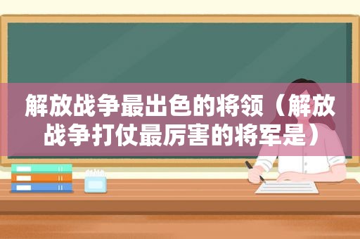 解放战争最出色的将领（解放战争打仗最厉害的将军是）