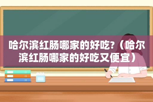 哈尔滨红肠哪家的好吃?（哈尔滨红肠哪家的好吃又便宜）