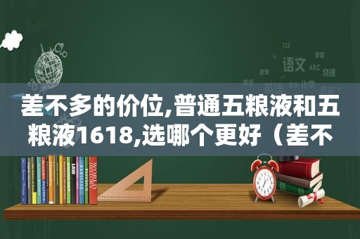 差不多的价位,普通五粮液和五粮液1618,选哪个更好（差不多的价位,普通五粮液和五粮液1618,选哪个更好一点）