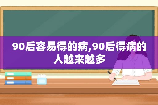 90后容易得的病,90后得病的人越来越多