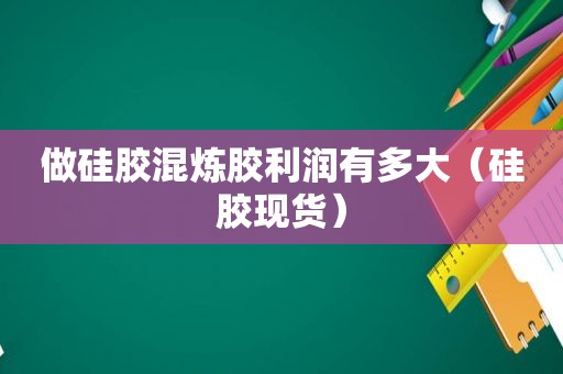 做硅胶混炼胶利润有多大（硅胶现货）