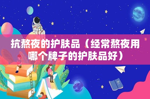 抗熬夜的护肤品（经常熬夜用哪个牌子的护肤品好）