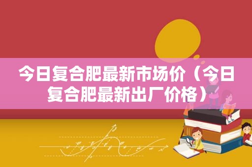 今日复合肥最新市场价（今日复合肥最新出厂价格）