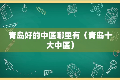 青岛好的中医哪里有（青岛十大中医）