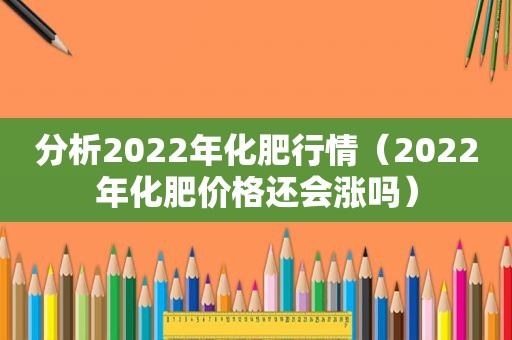 分析2022年化肥行情（2022年化肥价格还会涨吗）