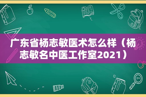 广东省杨志敏医术怎么样（杨志敏名中医工作室2021）