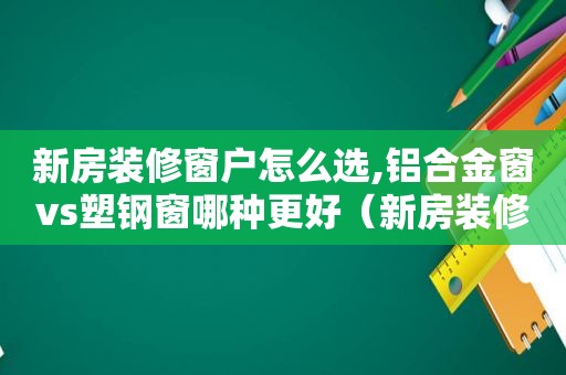 新房装修窗户怎么选,铝合金窗vs塑钢窗哪种更好（新房装修窗户怎么选,铝合金窗vs塑钢窗哪种更好些）