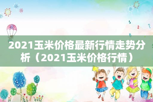 2021玉米价格最新行情走势分析（2021玉米价格行情）