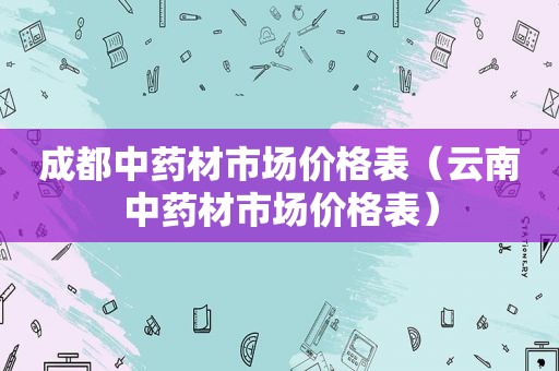 成都中药材市场价格表（云南中药材市场价格表）