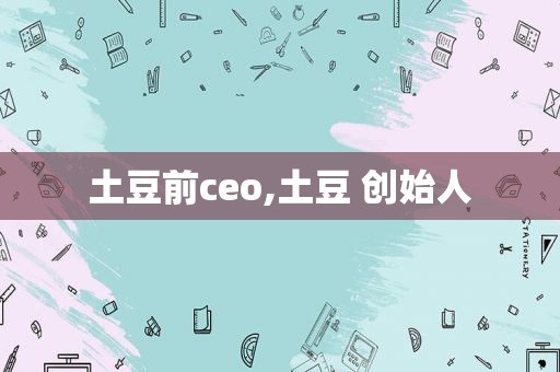 土豆前ceo,土豆 创始人