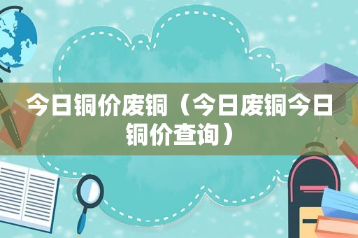 今日铜价废铜（今日废铜今日铜价查询）