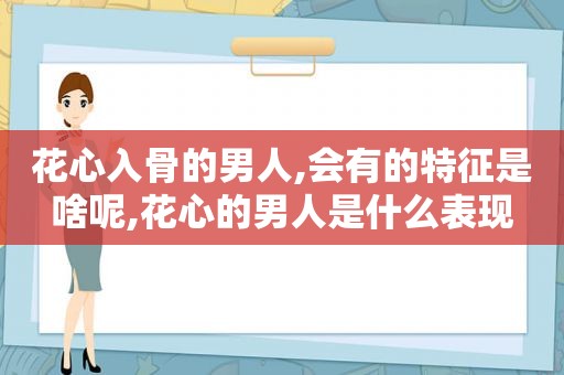 花心入骨的男人,会有的特征是啥呢,花心的男人是什么表现