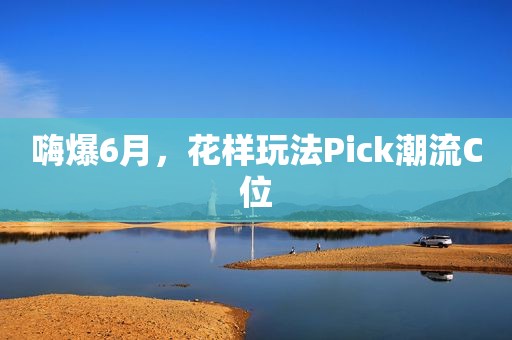 嗨爆6月，花样玩法Pick潮流C位