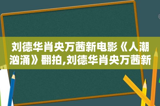 刘德华肖央万茜新电影《人潮汹涌》翻拍,刘德华肖央万茜新电影《人潮汹涌》短发女孩