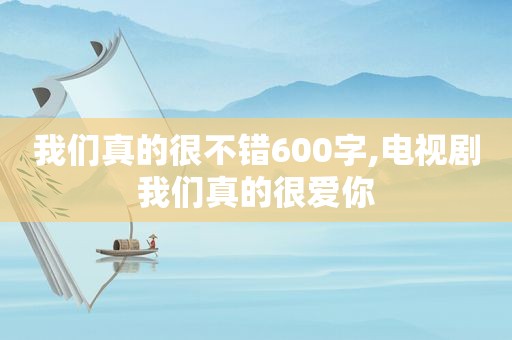 我们真的很不错600字,电视剧我们真的很爱你