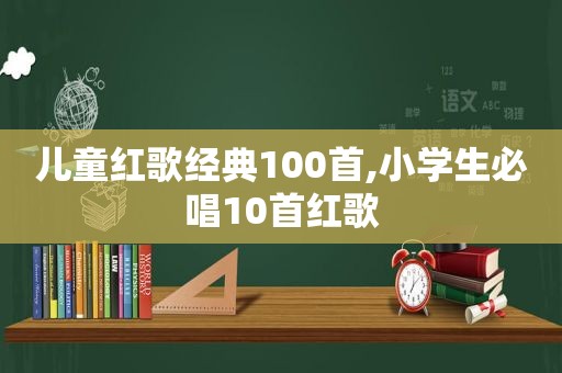 儿童红歌经典100首,小学生必唱10首红歌