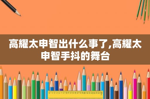 高耀太申智出什么事了,高耀太申智手抖的舞台