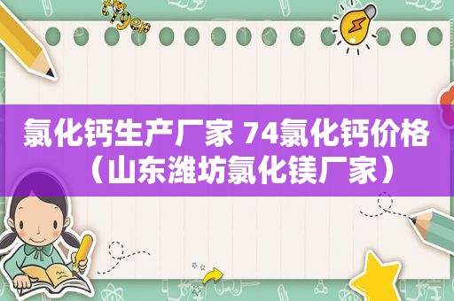 氯化钙生产厂家 74氯化钙价格（山东潍坊氯化镁厂家）