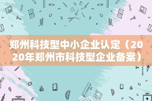 郑州科技型中小企业认定（2020年郑州市科技型企业备案）