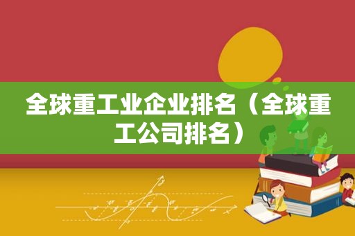 全球重工业企业排名（全球重工公司排名）