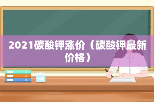 2021碳酸钾涨价（碳酸钾最新价格）