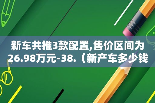 新车共推3款配置,售价区间为26.98万元-38.（新产车多少钱一台）