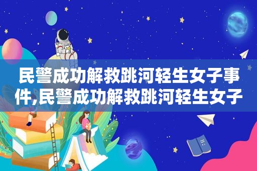 民警成功解救跳河轻生女子事件,民警成功解救跳河轻生女子是真的吗