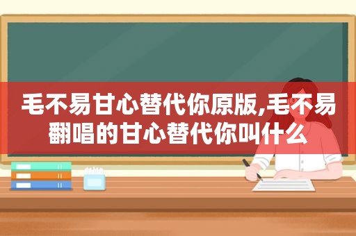 毛不易甘心替代你原版,毛不易翻唱的甘心替代你叫什么