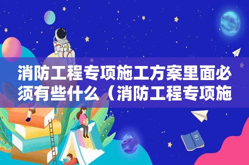 消防工程专项施工方案里面必须有些什么（消防工程专项施工方案需要那些资质）