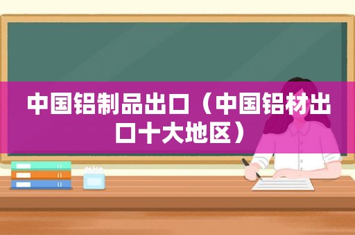 中国铝制品出口（中国铝材出口十大地区）