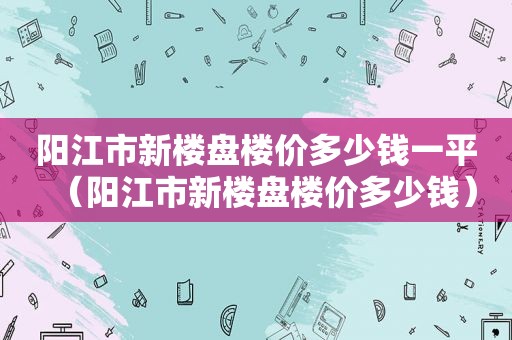 阳江市新楼盘楼价多少钱一平（阳江市新楼盘楼价多少钱）