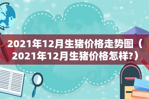 2021年12月生猪价格走势图（2021年12月生猪价格怎样?）