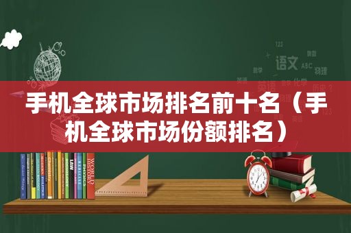 手机全球市场排名前十名（手机全球市场份额排名）