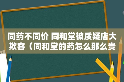 同药不同价 同和堂被质疑店大欺客（同和堂的药怎么那么贵）