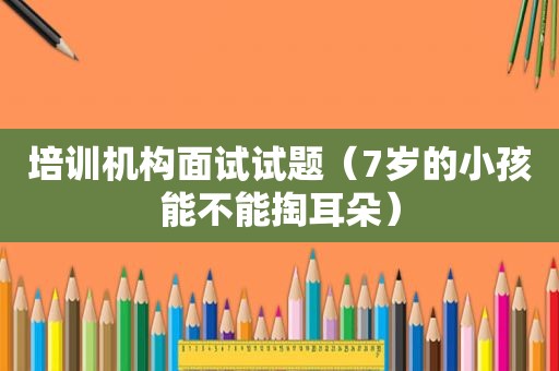 培训机构面试试题（7岁的小孩能不能掏耳朵）