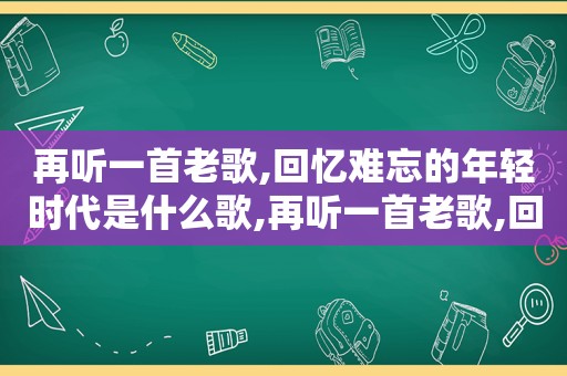 再听一首老歌,回忆难忘的年轻时代是什么歌,再听一首老歌,回忆难忘的年轻时代歌曲