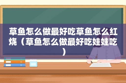 草鱼怎么做最好吃草鱼怎么红烧（草鱼怎么做最好吃娃娃吃）