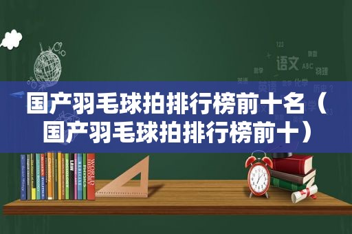 国产羽毛球拍排行榜前十名（国产羽毛球拍排行榜前十）