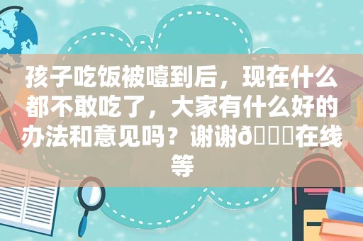 孩子吃饭被噎到后，现在什么都不敢吃了，大家有什么好的办法和意见吗？谢谢🙏在线等