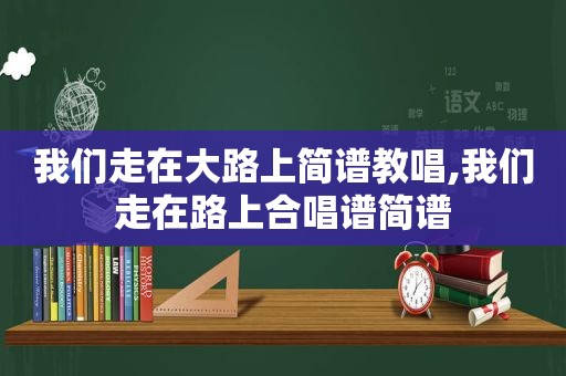 我们走在大路上简谱教唱,我们走在路上合唱谱简谱